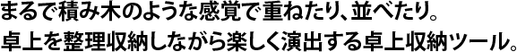 まるで積み木のような感覚で重ねたり、並べたり。卓上を整理収納しながら楽しく演出する卓上収納ツール。